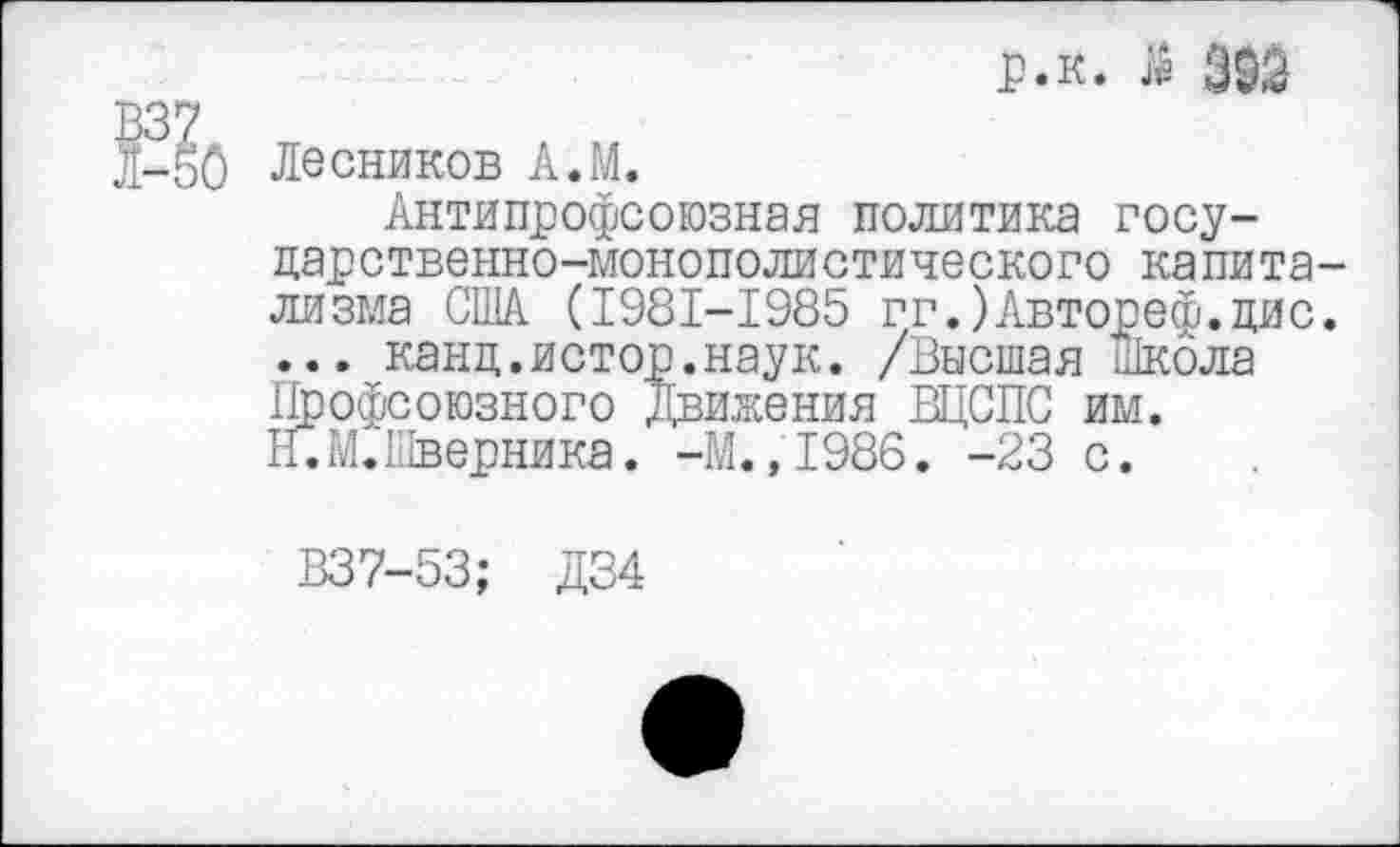 ﻿р.к. Й 393
Лесников А.М.
Антипрофсоюзная политика госу-
дарственно-монополистического капитализма США (1981-1985 гг.)Автореф.дис. ... канц.истор.наук. /Высшая Школа Профсоюзного движения ВЦСПС им.
II.М.Шверника. -М.,1986. -23 с.
В37-53; Д34